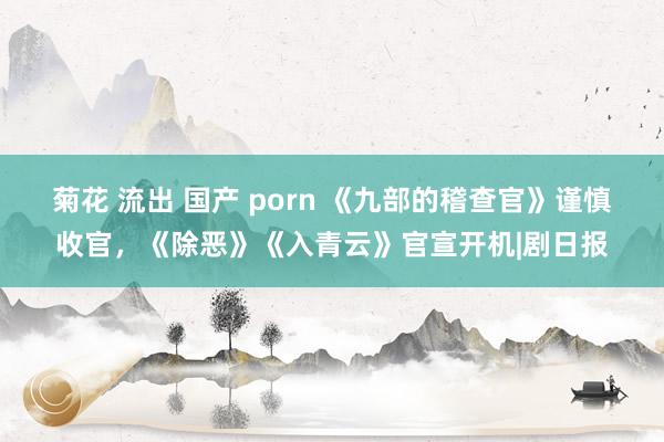 菊花 流出 国产 porn 《九部的稽查官》谨慎收官，《除恶》《入青云》官宣开机|剧日报