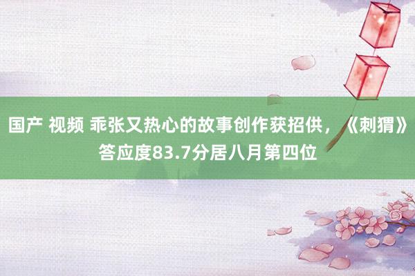 国产 视频 乖张又热心的故事创作获招供，《刺猬》答应度83.7分居八月第四位