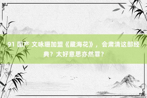 91 国产 文咏珊加盟《藏海花》，会肃清这部经典？太好意思亦然罪？