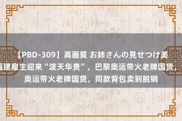 【PBD-309】高画質 お姉さんの見せつけ美尻＆美脚の誘惑 福建雇主迎来“泼天华贵”，巴黎奥运带火老牌国货，同款背包卖到脱销