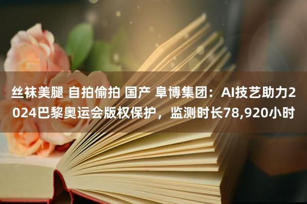 丝袜美腿 自拍偷拍 国产 阜博集团：AI技艺助力2024巴黎奥运会版权保护，监测时长78，920小时