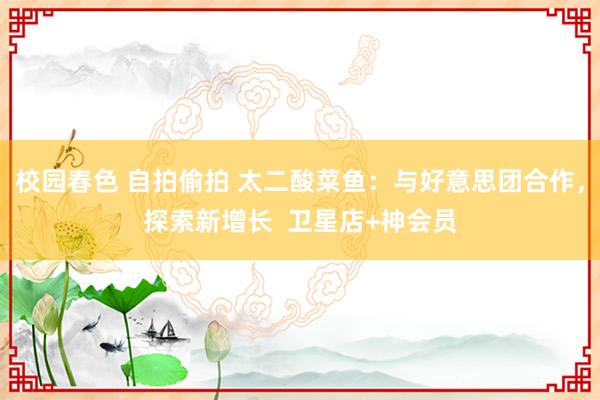 校园春色 自拍偷拍 太二酸菜鱼：与好意思团合作，探索新增长  卫星店+神会员