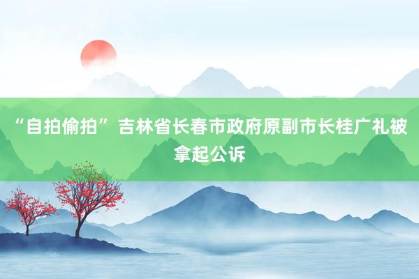 “自拍偷拍” 吉林省长春市政府原副市长桂广礼被拿起公诉