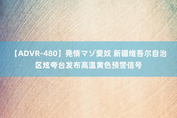 【ADVR-480】発情マゾ愛奴 新疆维吾尔自治区炫夸台发布高温黄色预警信号