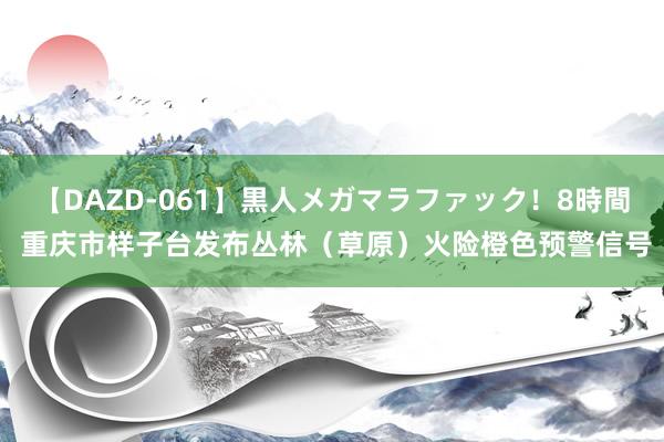 【DAZD-061】黒人メガマラファック！8時間 重庆市样子台发布丛林（草原）火险橙色预警信号