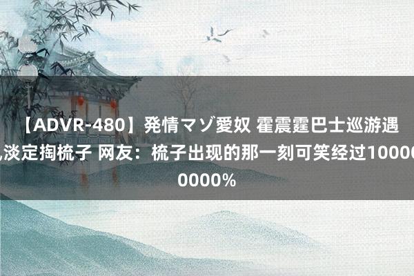 【ADVR-480】発情マゾ愛奴 霍震霆巴士巡游遇大风淡定掏梳子 网友：梳子出现的那一刻可笑经过100000%