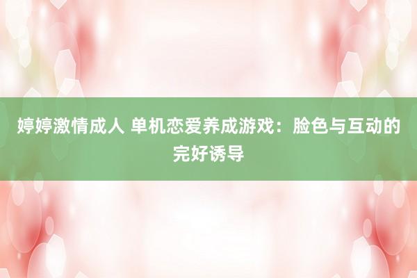 婷婷激情成人 单机恋爱养成游戏：脸色与互动的完好诱导