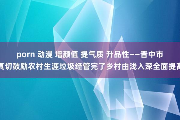 porn 动漫 增颜值 提气质 升品性——晋中市真切鼓励农村生涯垃圾经管完了乡村由浅入深全面提高