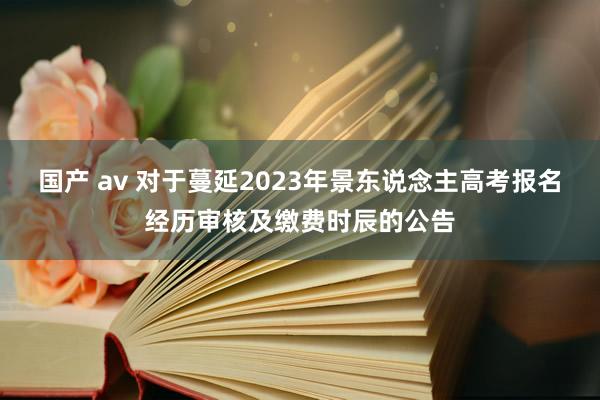 国产 av 对于蔓延2023年景东说念主高考报名经历审核及缴费时辰的公告