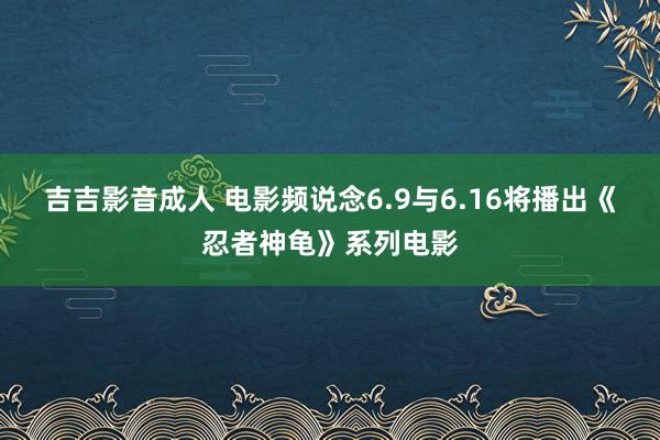 吉吉影音成人 电影频说念6.9与6.16将播出《忍者神龟》系列电影