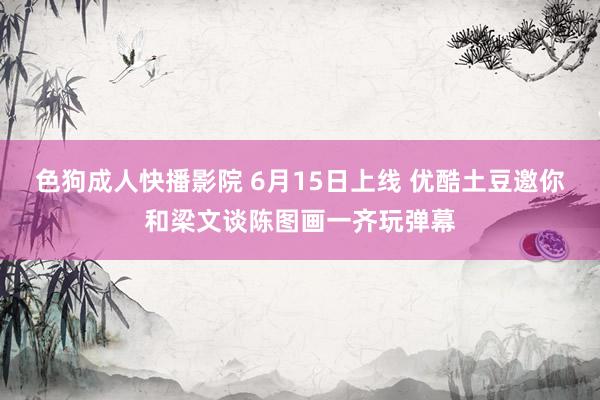 色狗成人快播影院 6月15日上线 优酷土豆邀你和梁文谈陈图画一齐玩弹幕