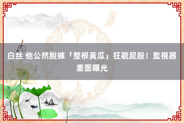 白丝 他公然脫褲「整根黃瓜」狂戳屁股！　監視器畫面曝光