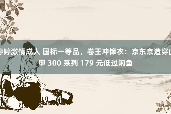 婷婷激情成人 国标一等品，卷王冲锋衣：京东京造穿山甲 300 系列 179 元低过闲鱼