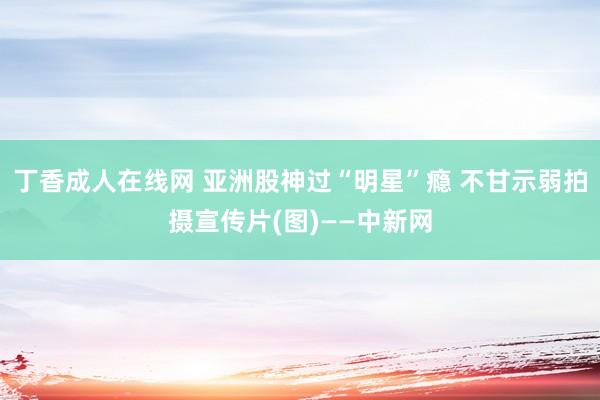 丁香成人在线网 亚洲股神过“明星”瘾 不甘示弱拍摄宣传片(图)——中新网