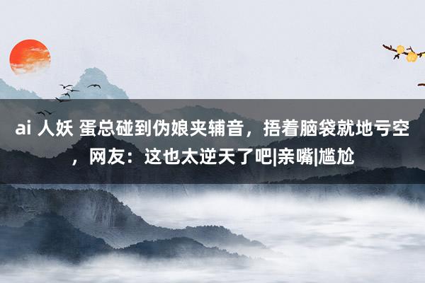 ai 人妖 蛋总碰到伪娘夹辅音，捂着脑袋就地亏空，网友：这也太逆天了吧|亲嘴|尴尬