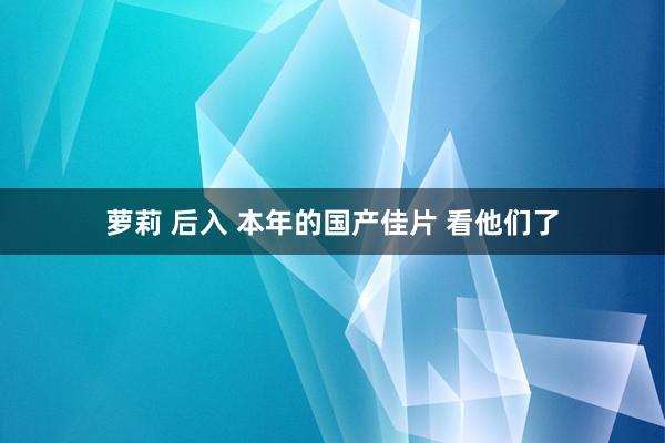 萝莉 后入 本年的国产佳片 看他们了