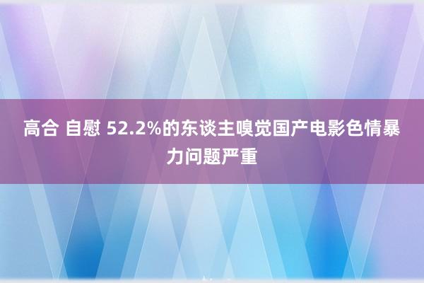 高合 自慰 52.2%的东谈主嗅觉国产电影色情暴力问题严重