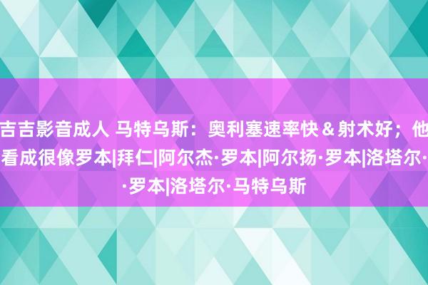 吉吉影音成人 马特乌斯：奥利塞速率快＆射术好；他踢球时的看成很像罗本|拜仁|阿尔杰·罗本|阿尔扬·罗本|洛塔尔·马特乌斯