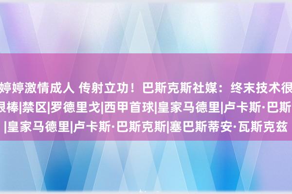 婷婷激情成人 传射立功！巴斯克斯社媒：终末技术很难堪，但能赢球嗅觉很棒|禁区|罗德里戈|西甲首球|皇家马德里|卢卡斯·巴斯克斯|塞巴斯蒂安·瓦斯克兹