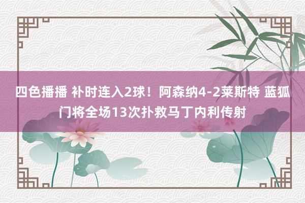 四色播播 补时连入2球！阿森纳4-2莱斯特 蓝狐门将全场13次扑救马丁内利传射