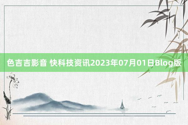 色吉吉影音 快科技资讯2023年07月01日Blog版