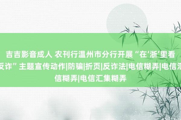 吉吉影音成人 农刊行温州市分行开展“在‘浙’里看见全民反诈”主题宣传动作|防骗|折页|反诈法|电信糊弄|电信汇集糊弄