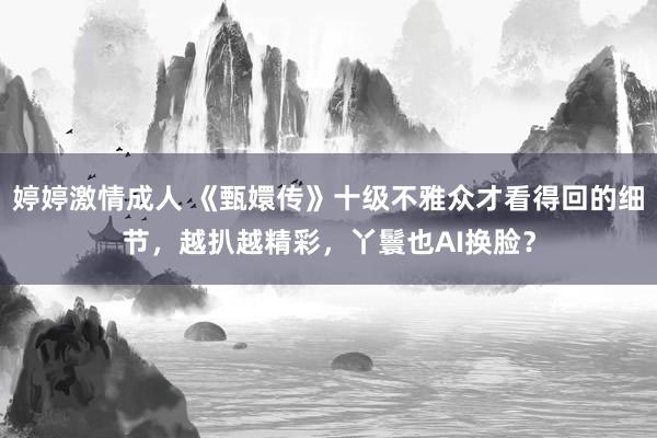 婷婷激情成人 《甄嬛传》十级不雅众才看得回的细节，越扒越精彩，丫鬟也AI换脸？