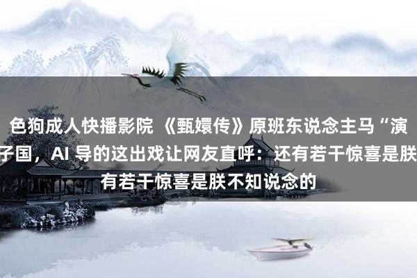 色狗成人快播影院 《甄嬛传》原班东说念主马“演出”性转犬子国，AI 导的这出戏让网友直呼：还有若干惊喜是朕不知说念的